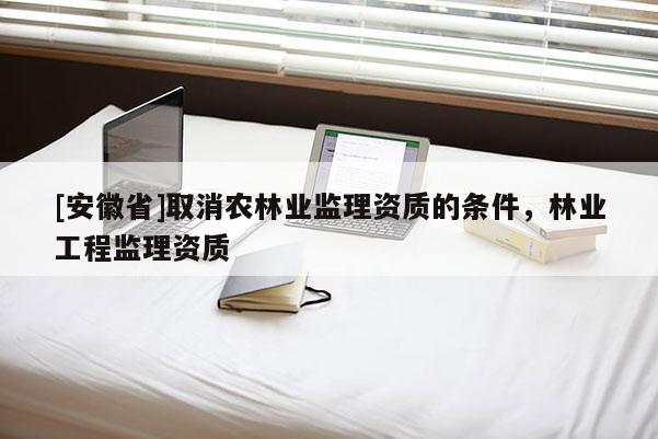 [安徽省]取消农林业监理资质的条件，林业工程监理资质