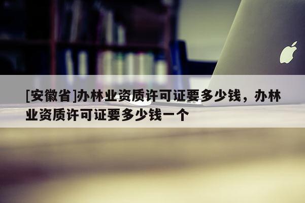 [安徽省]办林业资质许可证要多少钱，办林业资质许可证要多少钱一个
