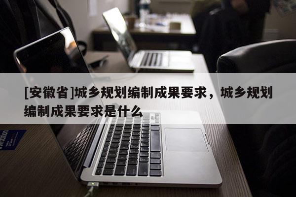 [安徽省]城乡规划编制成果要求，城乡规划编制成果要求是什么