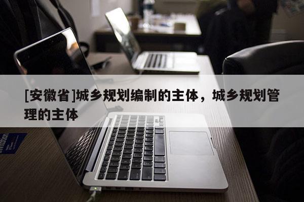 [安徽省]城乡规划编制的主体，城乡规划管理的主体