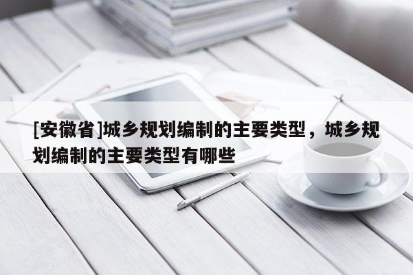 [安徽省]城乡规划编制的主要类型，城乡规划编制的主要类型有哪些