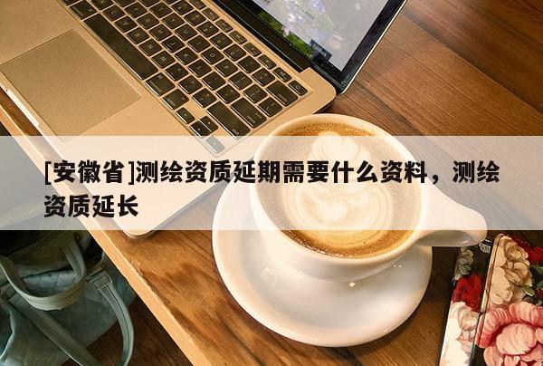 [安徽省]测绘资质延期需要什么资料，测绘资质延长