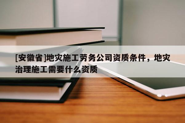 [安徽省]地灾施工劳务公司资质条件，地灾治理施工需要什么资质