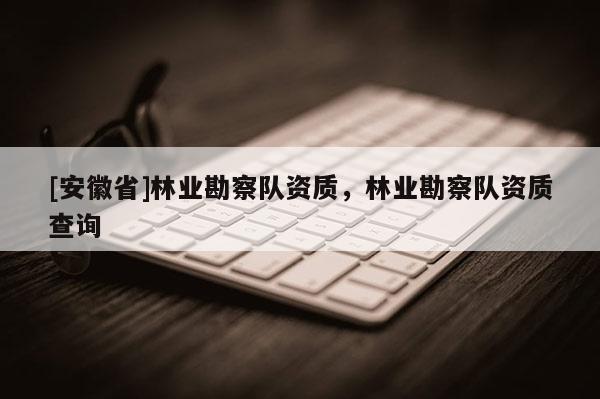 [安徽省]林业勘察队资质，林业勘察队资质查询