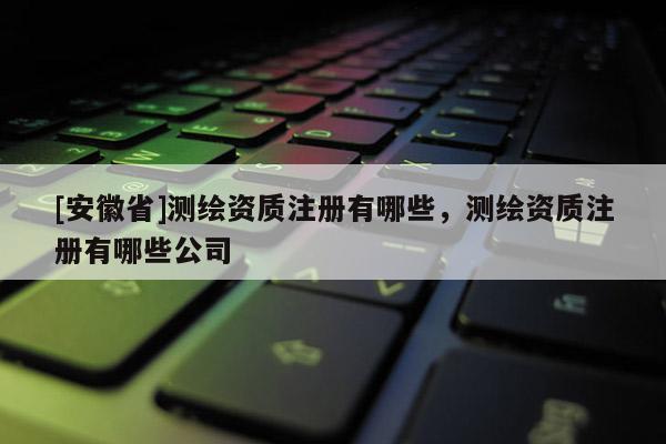 [安徽省]测绘资质注册有哪些，测绘资质注册有哪些公司