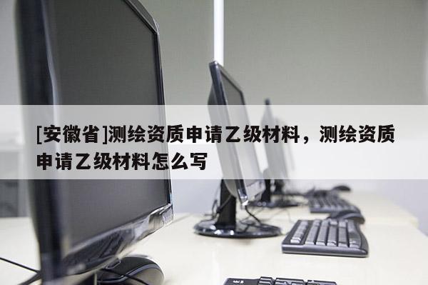 [安徽省]测绘资质申请乙级材料，测绘资质申请乙级材料怎么写