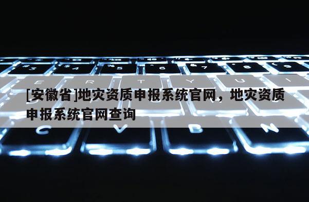 [安徽省]地灾资质申报系统官网，地灾资质申报系统官网查询