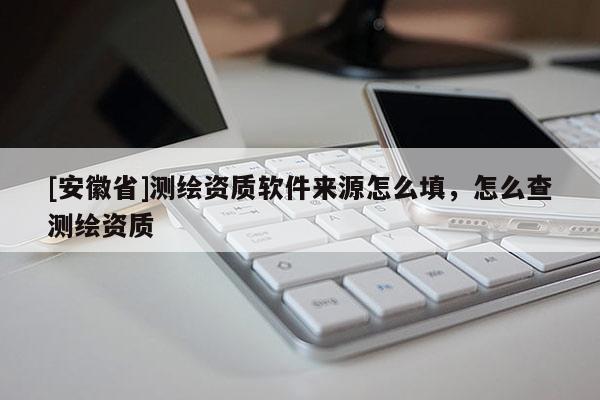 [安徽省]测绘资质软件来源怎么填，怎么查测绘资质
