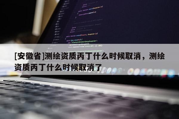 [安徽省]测绘资质丙丁什么时候取消，测绘资质丙丁什么时候取消了
