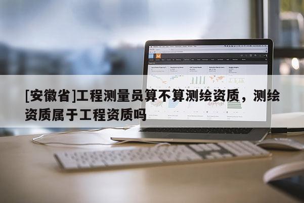 [安徽省]工程测量员算不算测绘资质，测绘资质属于工程资质吗