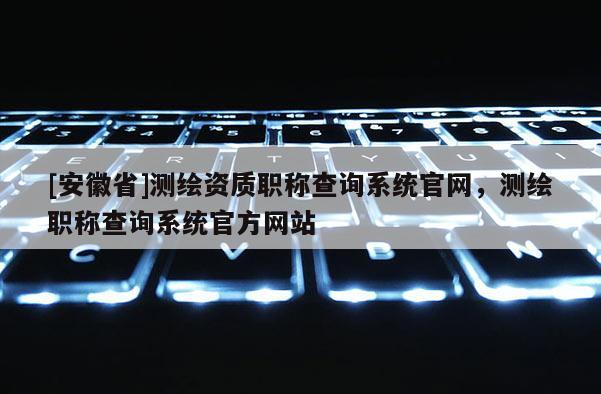 [安徽省]测绘资质职称查询系统官网，测绘职称查询系统官方网站