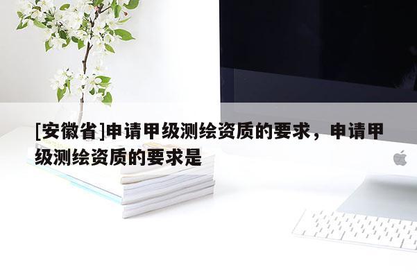 [安徽省]申请甲级测绘资质的要求，申请甲级测绘资质的要求是