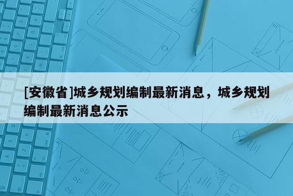 [安徽省]城乡规划编制最新消息，城乡规划编制最新消息公示