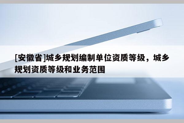 [安徽省]城乡规划编制单位资质等级，城乡规划资质等级和业务范围