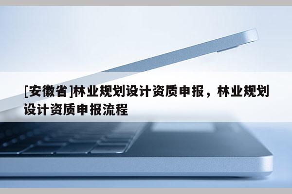 [安徽省]林业规划设计资质申报，林业规划设计资质申报流程