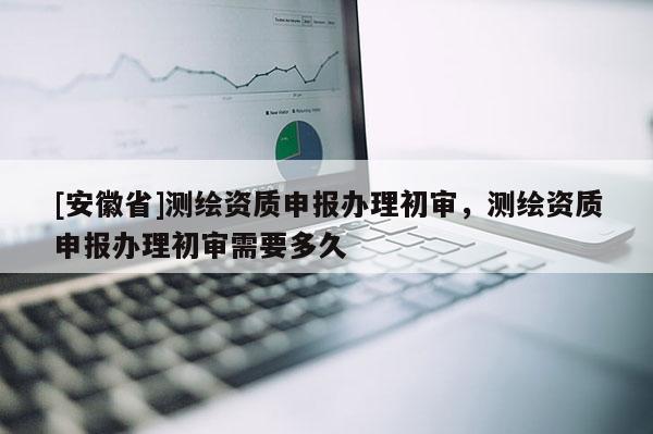 [安徽省]测绘资质申报办理初审，测绘资质申报办理初审需要多久