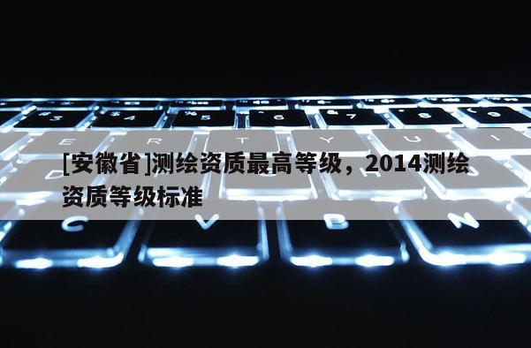 [安徽省]测绘资质最高等级，2014测绘资质等级标准