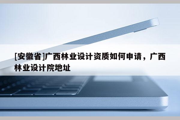 [安徽省]广西林业设计资质如何申请，广西林业设计院地址