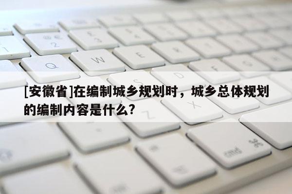 [安徽省]在编制城乡规划时，城乡总体规划的编制内容是什么?