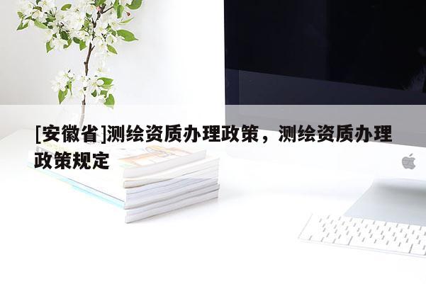 [安徽省]测绘资质办理政策，测绘资质办理政策规定