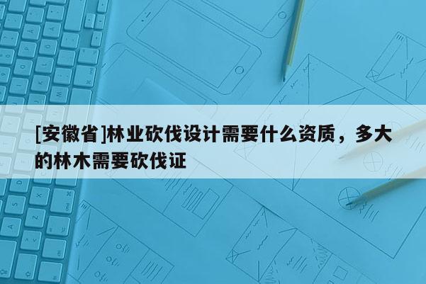 [安徽省]林业砍伐设计需要什么资质，多大的林木需要砍伐证