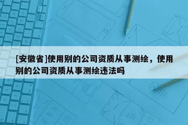 [安徽省]使用别的公司资质从事测绘，使用别的公司资质从事测绘违法吗