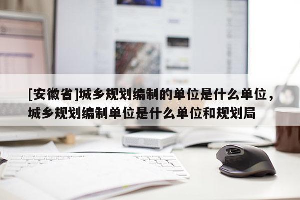 [安徽省]城乡规划编制的单位是什么单位，城乡规划编制单位是什么单位和规划局