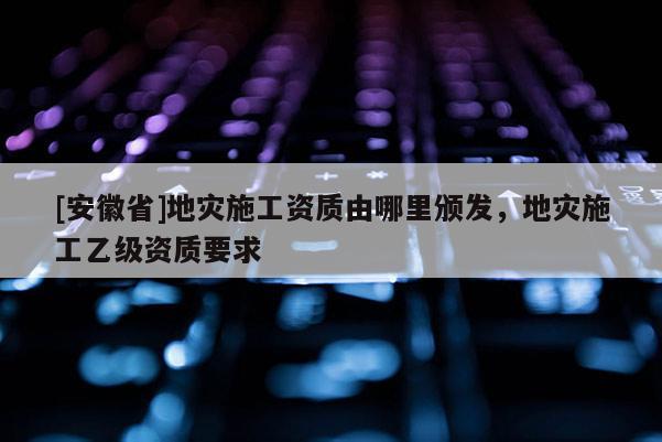 [安徽省]地灾施工资质由哪里颁发，地灾施工乙级资质要求