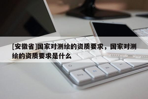 [安徽省]国家对测绘的资质要求，国家对测绘的资质要求是什么