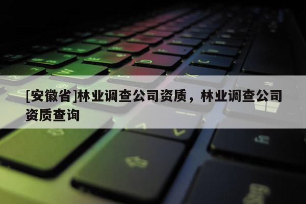 [安徽省]林业调查公司资质，林业调查公司资质查询