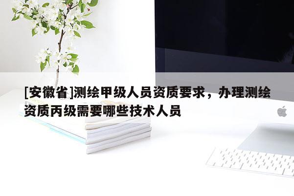 [安徽省]测绘甲级人员资质要求，办理测绘资质丙级需要哪些技术人员