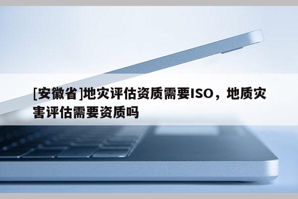 [安徽省]地灾评估资质需要ISO，地质灾害评估需要资质吗