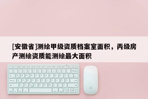 [安徽省]测绘甲级资质档案室面积，丙级房产测绘资质能测绘最大面积