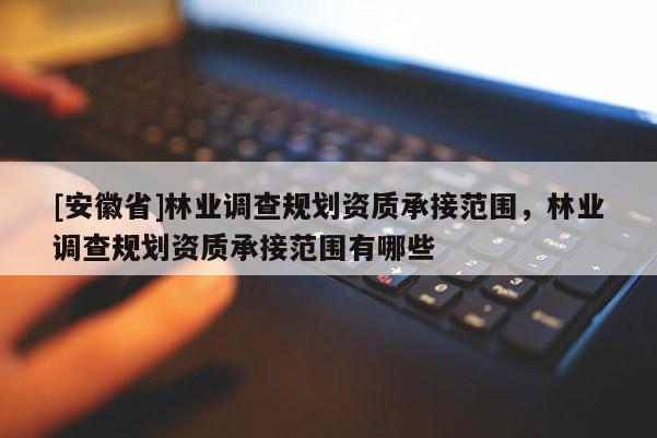 [安徽省]林业调查规划资质承接范围，林业调查规划资质承接范围有哪些