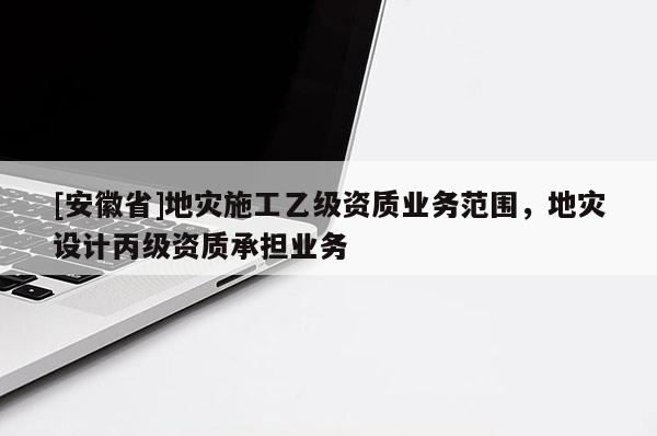 [安徽省]地灾施工乙级资质业务范围，地灾设计丙级资质承担业务