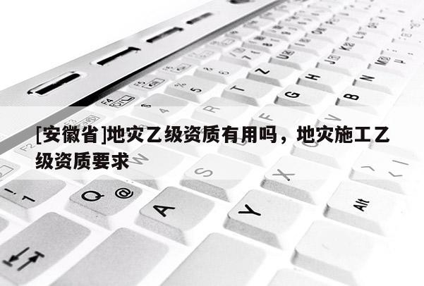 [安徽省]地灾乙级资质有用吗，地灾施工乙级资质要求
