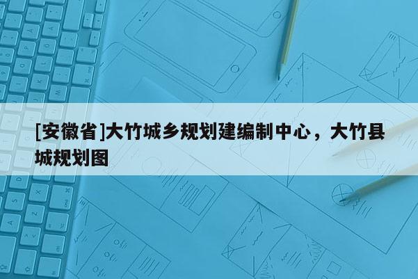[安徽省]大竹城乡规划建编制中心，大竹县城规划图