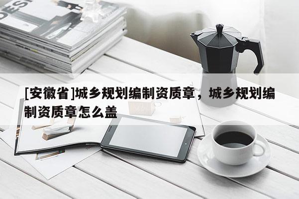 [安徽省]城乡规划编制资质章，城乡规划编制资质章怎么盖