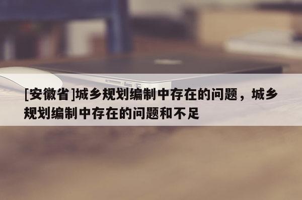 [安徽省]城乡规划编制中存在的问题，城乡规划编制中存在的问题和不足