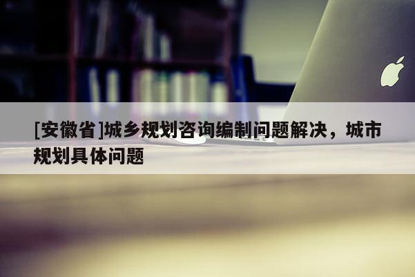 [安徽省]城乡规划咨询编制问题解决，城市规划具体问题