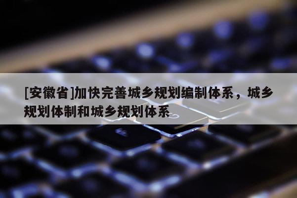 [安徽省]加快完善城乡规划编制体系，城乡规划体制和城乡规划体系
