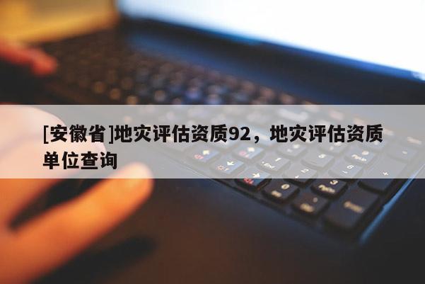 [安徽省]地灾评估资质92，地灾评估资质单位查询