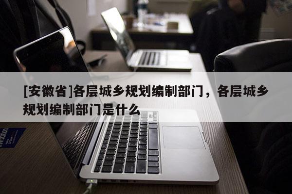 [安徽省]各层城乡规划编制部门，各层城乡规划编制部门是什么