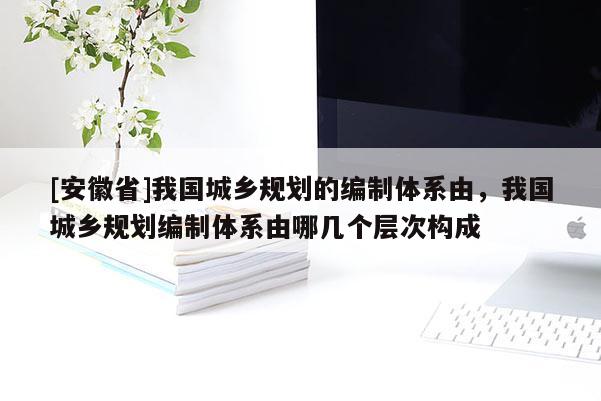 [安徽省]我国城乡规划的编制体系由，我国城乡规划编制体系由哪几个层次构成