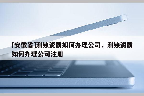 [安徽省]测绘资质如何办理公司，测绘资质如何办理公司注册