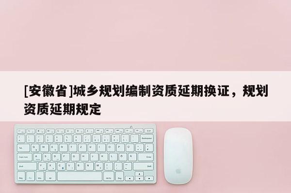 [安徽省]城乡规划编制资质延期换证，规划资质延期规定