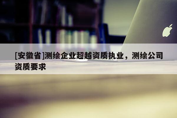 [安徽省]测绘企业超越资质执业，测绘公司资质要求