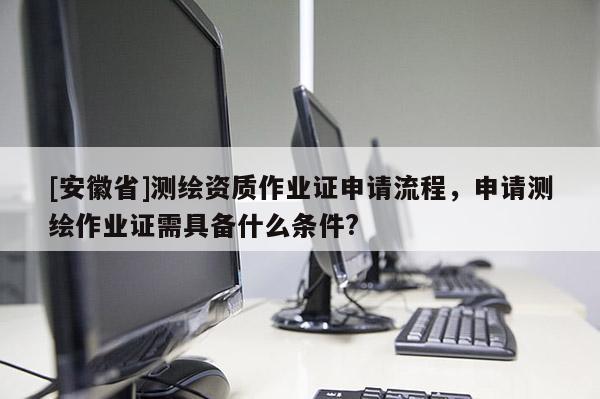 [安徽省]测绘资质作业证申请流程，申请测绘作业证需具备什么条件?