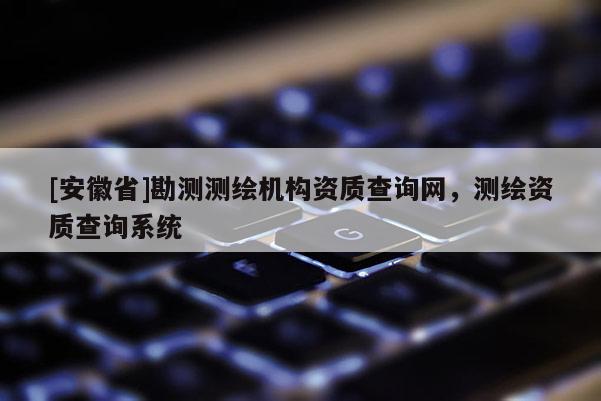 [安徽省]勘测测绘机构资质查询网，测绘资质查询系统