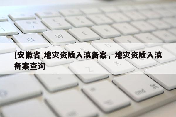 [安徽省]地灾资质入滇备案，地灾资质入滇备案查询